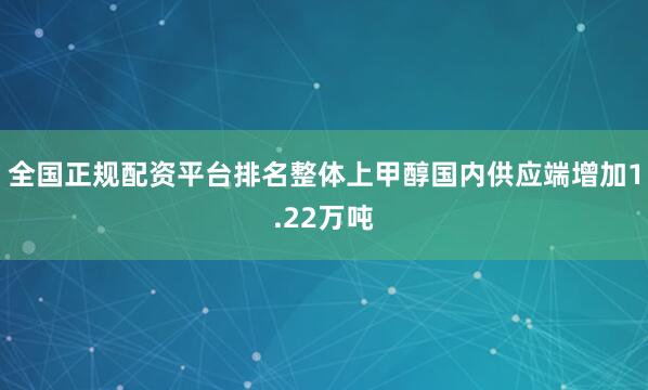 全国正规配资平台排名整体上甲醇国内供应端增加1.22万吨