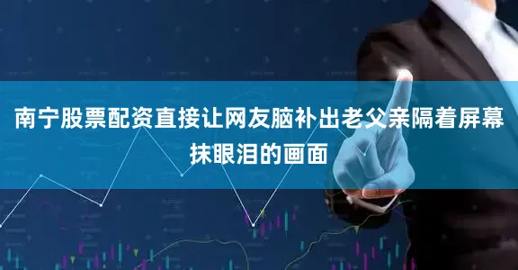 南宁股票配资直接让网友脑补出老父亲隔着屏幕抹眼泪的画面