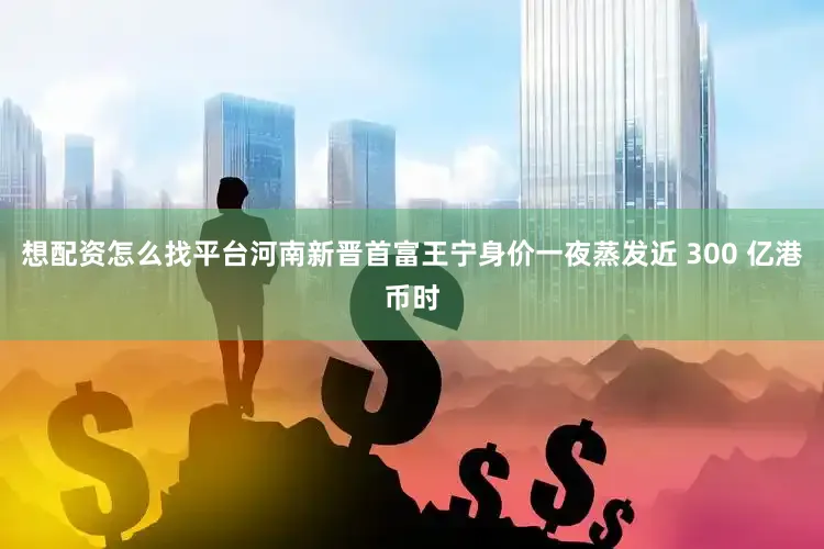 想配资怎么找平台河南新晋首富王宁身价一夜蒸发近 300 亿港币时