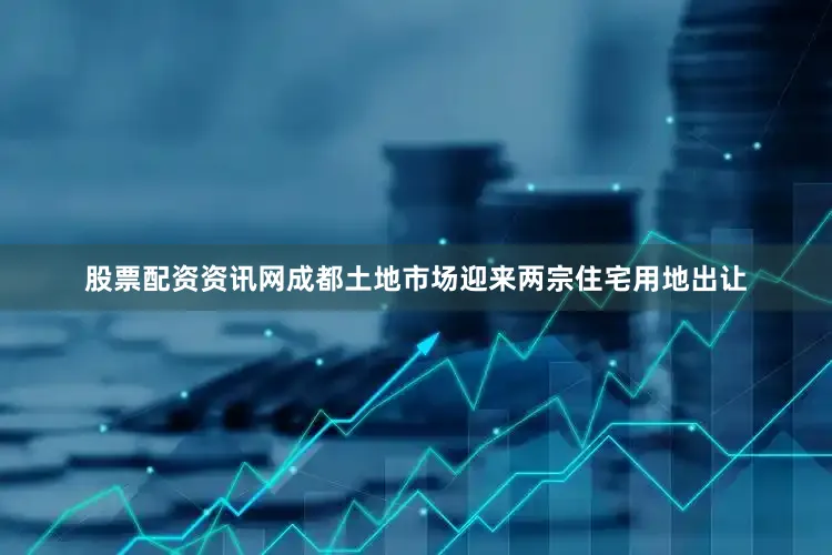 股票配资资讯网成都土地市场迎来两宗住宅用地出让