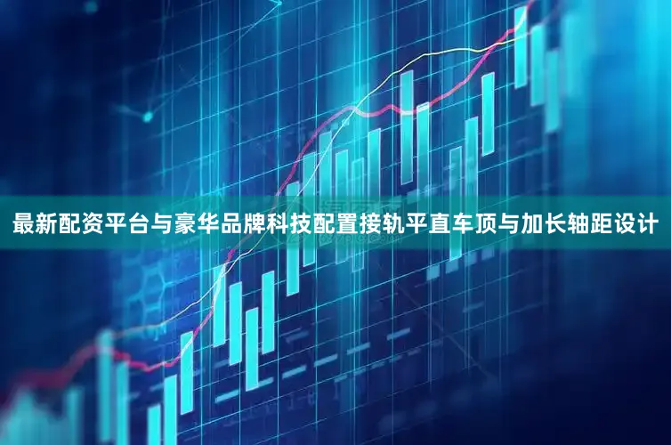 最新配资平台与豪华品牌科技配置接轨平直车顶与加长轴距设计