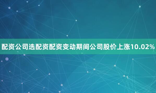 配资公司选配资配资变动期间公司股价上涨10.02%