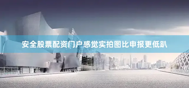 安全股票配资门户感觉实拍图比申报更低趴