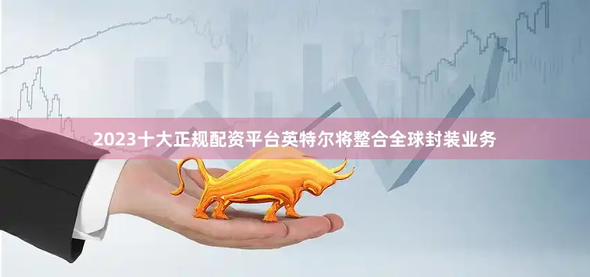 2023十大正规配资平台英特尔将整合全球封装业务