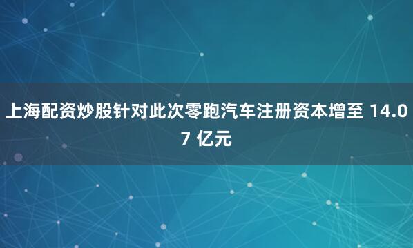 上海配资炒股针对此次零跑汽车注册资本增至 14.07 亿元