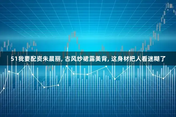 51我要配资朱晨丽, 古风纱裙露美背, 这身材把人看迷糊了