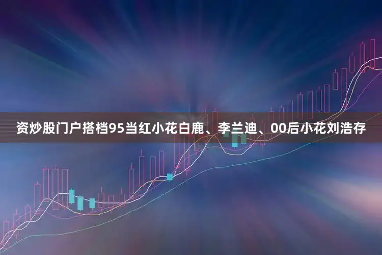 资炒股门户搭档95当红小花白鹿、李兰迪、00后小花刘浩存