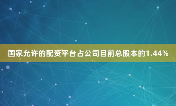 国家允许的配资平台占公司目前总股本的1.44%