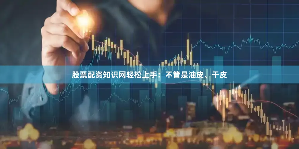 股票配资知识网轻松上手：不管是油皮、干皮