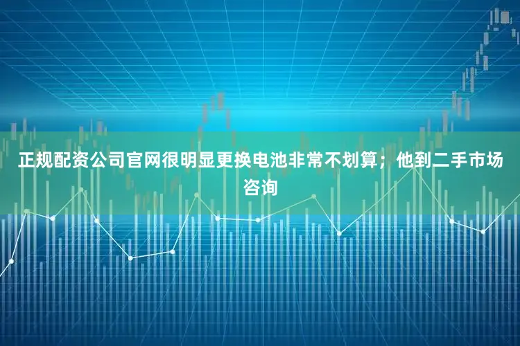 正规配资公司官网很明显更换电池非常不划算；他到二手市场咨询