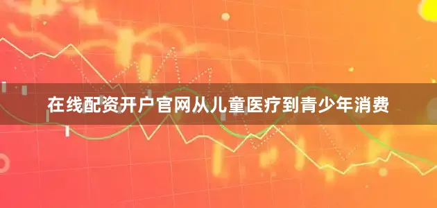 在线配资开户官网从儿童医疗到青少年消费