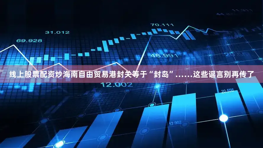 线上股票配资炒海南自由贸易港封关等于“封岛”……这些谣言别再传了